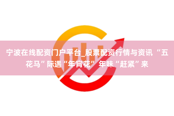 宁波在线配资门户平台_股票配资行情与资讯 “五花马”际遇“年宵花” 年味“赶紧”来