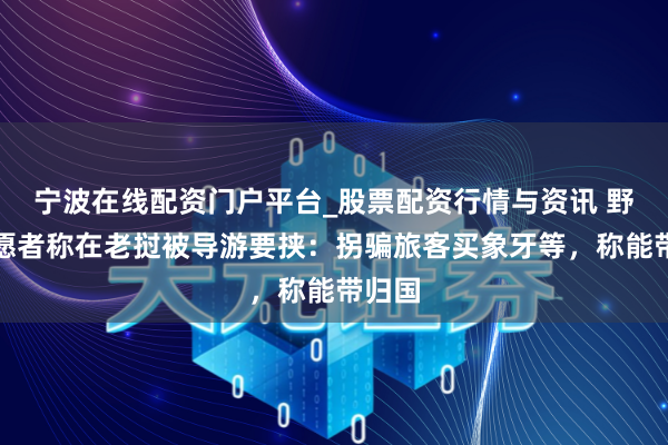 宁波在线配资门户平台_股票配资行情与资讯 野保志愿者称在老挝被导游要挟：拐骗旅客买象牙等，称能带归国