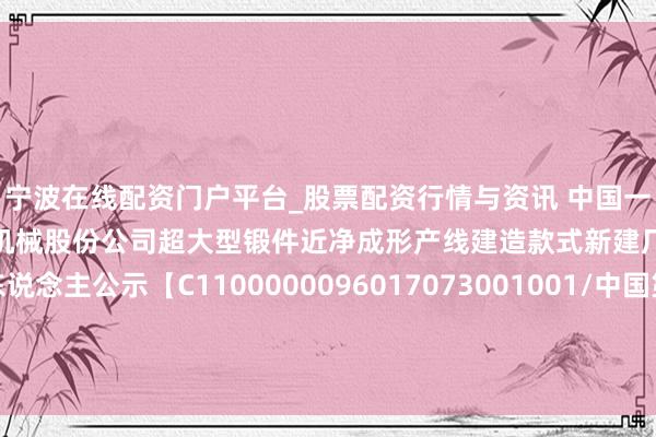 宁波在线配资门户平台_股票配资行情与资讯 中国一重招标后果：中国第一重型机械股份公司超大型锻件近净成形产线建造款式新建厂房工程中标候选东说念主公示【C1100000096017073001001/中国第一重型机械股份公司超大型锻件近净成形产线建造款式新建厂房工程】
