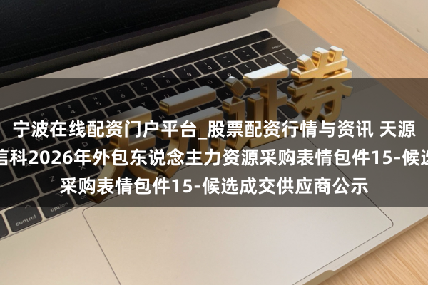 宁波在线配资门户平台_股票配资行情与资讯 天源迪科中标：中粮信科2026年外包东说念主力资源采购表情包件15-候选成交供应商公示