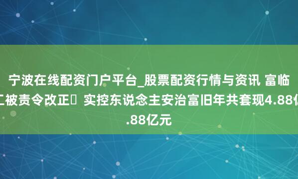宁波在线配资门户平台_股票配资行情与资讯 富临精工被责令改正 实控东说念主安治富旧年共套现4.88亿元
