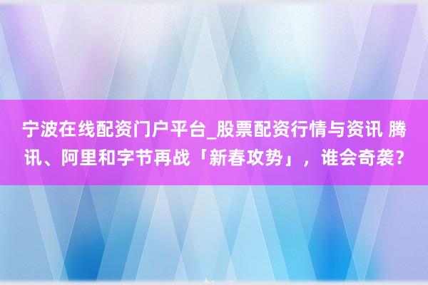 宁波在线配资门户平台_股票配资行情与资讯 腾讯、阿里和字节再战「新春攻势」，谁会奇袭？