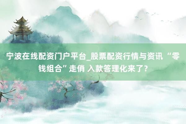 宁波在线配资门户平台_股票配资行情与资讯 “零钱组合”走俏 入款答理化来了？