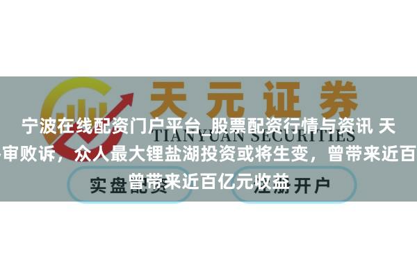 宁波在线配资门户平台_股票配资行情与资讯 天皆锂业终审败诉，众人最大锂盐湖投资或将生变，曾带来近百亿元收益