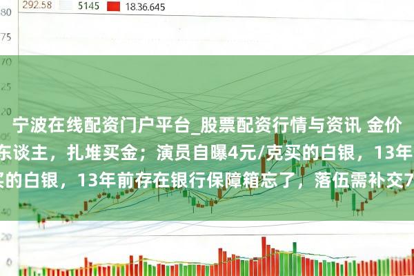 宁波在线配资门户平台_股票配资行情与资讯 金价暴跌，深圳水贝挤满了东谈主，扎堆买金；演员自曝4元/克买的白银，13年前存在银行保障箱忘了，落伍需补交7000多元