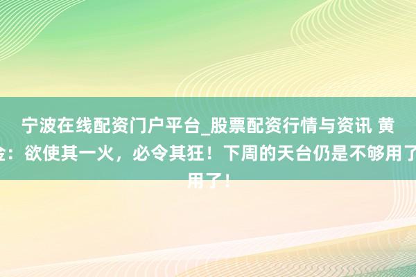 宁波在线配资门户平台_股票配资行情与资讯 黄金：欲使其一火，必令其狂！下周的天台仍是不够用了！