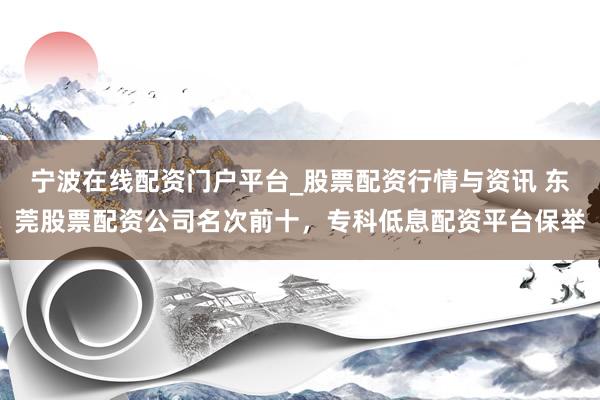 宁波在线配资门户平台_股票配资行情与资讯 东莞股票配资公司名次前十，专科低息配资平台保举