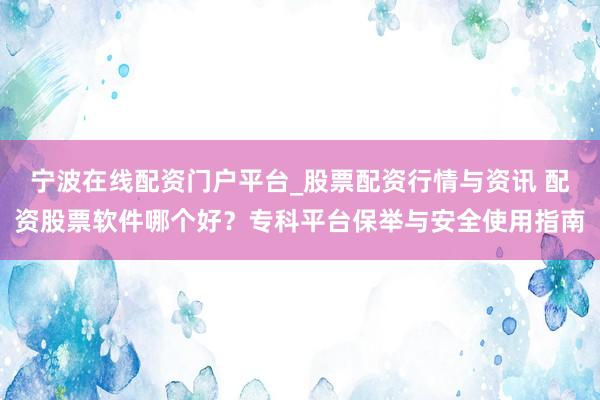 宁波在线配资门户平台_股票配资行情与资讯 配资股票软件哪个好？专科平台保举与安全使用指南