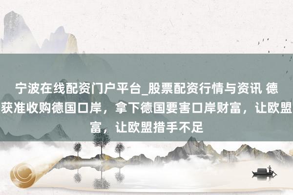 宁波在线配资门户平台_股票配资行情与资讯 德媒：中企获准收购德国口岸，拿下德国要害口岸财富，让欧盟措手不足