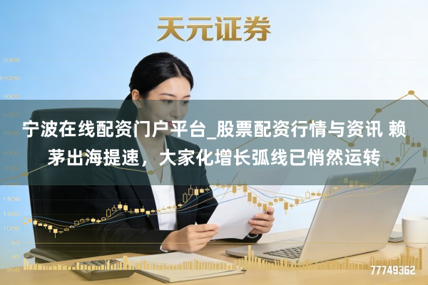 宁波在线配资门户平台_股票配资行情与资讯 赖茅出海提速，大家化增长弧线已悄然运转