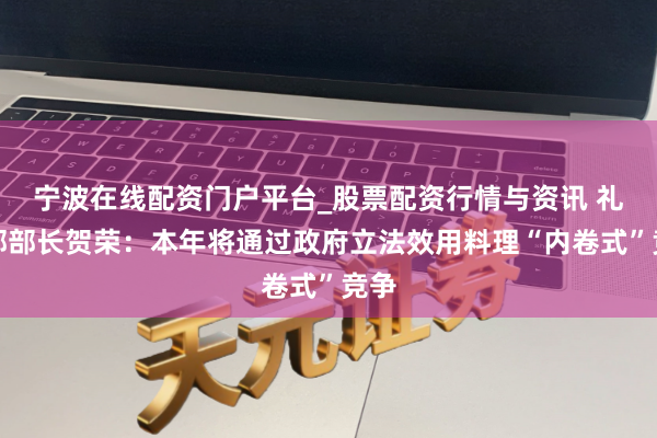宁波在线配资门户平台_股票配资行情与资讯 礼貌部部长贺荣：本年将通过政府立法效用料理“内卷式”竞争