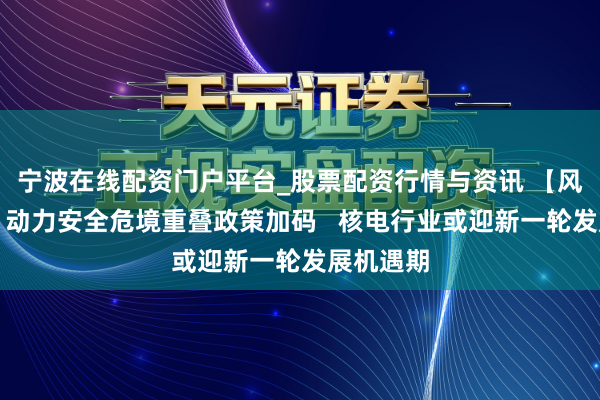 宁波在线配资门户平台_股票配资行情与资讯 【风口研报】动力安全危境重叠政策加码   核电行业或迎新一轮发展机遇期