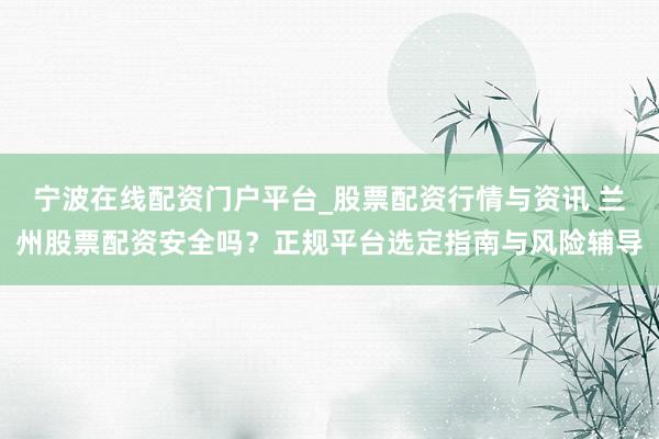 宁波在线配资门户平台_股票配资行情与资讯 兰州股票配资安全吗？正规平台选定指南与风险辅导