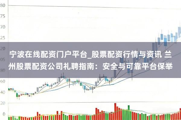 宁波在线配资门户平台_股票配资行情与资讯 兰州股票配资公司礼聘指南：安全与可靠平台保举
