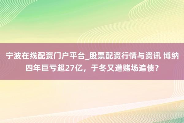 宁波在线配资门户平台_股票配资行情与资讯 博纳四年巨亏超27亿，于冬又遭赌场追债？