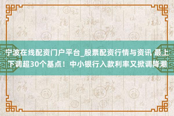 宁波在线配资门户平台_股票配资行情与资讯 最上下调超30个基点！中小银行入款利率又掀调降潮