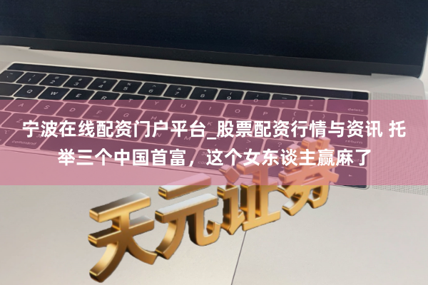 宁波在线配资门户平台_股票配资行情与资讯 托举三个中国首富，这个女东谈主赢麻了