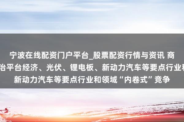 宁波在线配资门户平台_股票配资行情与资讯 商场监管总局：着力防治平台经济、光伏、锂电板、新动力汽车等要点行业和领域“内卷式”竞争
