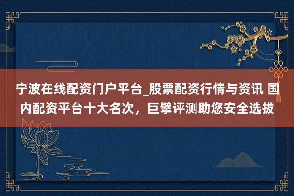宁波在线配资门户平台_股票配资行情与资讯 国内配资平台十大名次，巨擘评测助您安全选拔
