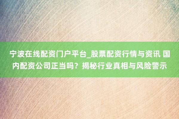 宁波在线配资门户平台_股票配资行情与资讯 国内配资公司正当吗？揭秘行业真相与风险警示