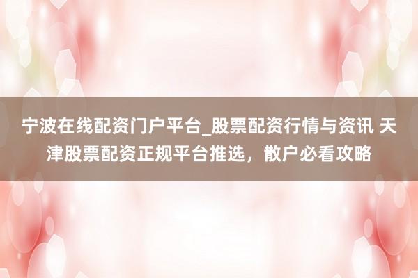 宁波在线配资门户平台_股票配资行情与资讯 天津股票配资正规平台推选，散户必看攻略