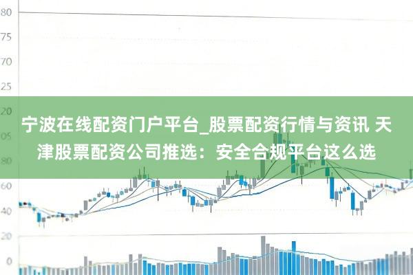 宁波在线配资门户平台_股票配资行情与资讯 天津股票配资公司推选：安全合规平台这么选