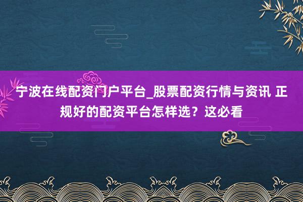宁波在线配资门户平台_股票配资行情与资讯 正规好的配资平台怎样选？这必看