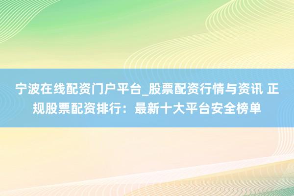 宁波在线配资门户平台_股票配资行情与资讯 正规股票配资排行：最新十大平台安全榜单