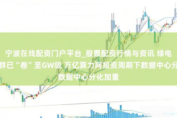 宁波在线配资门户平台_股票配资行情与资讯 绿电直连集群已“卷”至GW级 万亿算力网投资周期下数据中心分化加重