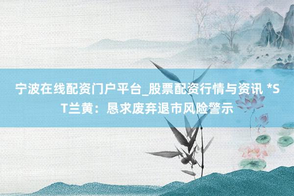 宁波在线配资门户平台_股票配资行情与资讯 *ST兰黄：恳求废弃退市风险警示