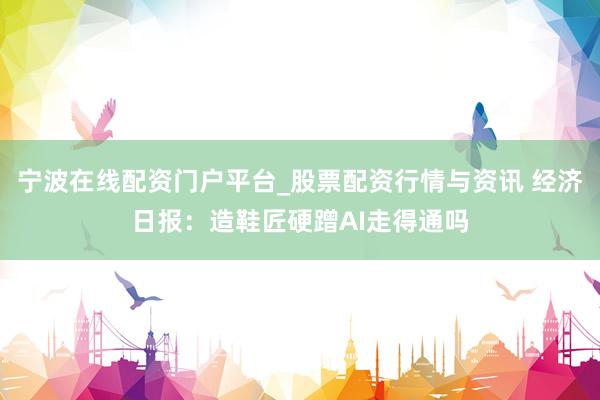 宁波在线配资门户平台_股票配资行情与资讯 经济日报：造鞋匠硬蹭AI走得通吗