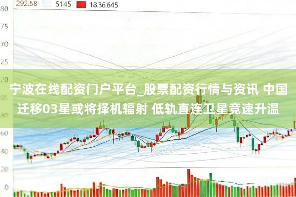宁波在线配资门户平台_股票配资行情与资讯 中国迁移03星或将择机辐射 低轨直连卫星竞速升温
