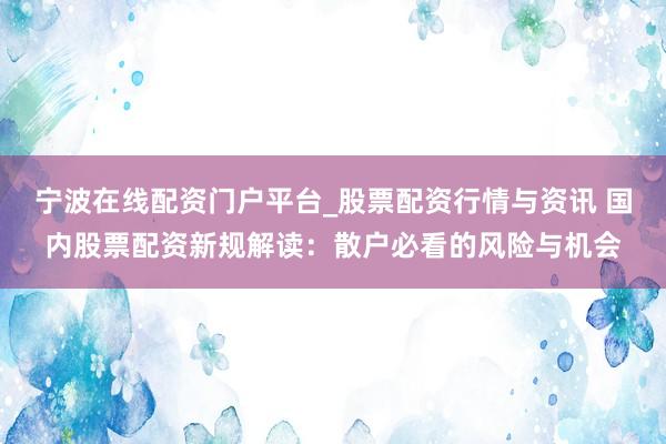宁波在线配资门户平台_股票配资行情与资讯 国内股票配资新规解读：散户必看的风险与机会