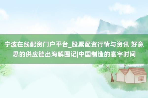 宁波在线配资门户平台_股票配资行情与资讯 好意思的供应链出海解围记|中国制造的寰宇时间