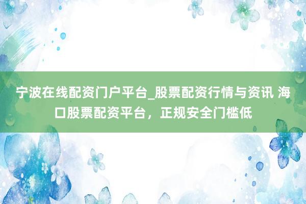 宁波在线配资门户平台_股票配资行情与资讯 海口股票配资平台，正规安全门槛低